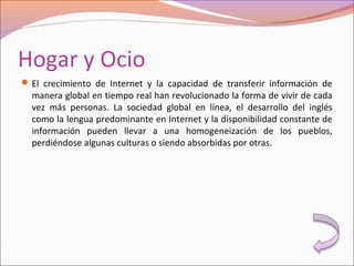 Hogar y Ocio
El crecimiento de Internet y la capacidad de transferir información de
manera global en tiempo real han revolucionado la forma de vivir de cada
vez más personas. La sociedad global en línea, el desarrollo del inglés
como la lengua predominante en Internet y la disponibilidad constante de
información pueden llevar a una homogeneización de los pueblos,
perdiéndose algunas culturas o siendo absorbidas por otras.
 