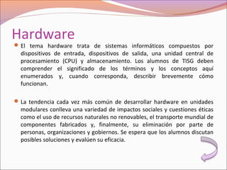 Hardware
El tema hardware trata de sistemas informáticos compuestos por
dispositivos de entrada, dispositivos de salida, una unidad central de
procesamiento (CPU) y almacenamiento. Los alumnos de TISG deben
comprender el significado de los términos y los conceptos aquí
enumerados y, cuando corresponda, describir brevemente cómo
funcionan.
La tendencia cada vez más común de desarrollar hardware en unidades
modulares conlleva una variedad de impactos sociales y cuestiones éticas
como el uso de recursos naturales no renovables, el transporte mundial de
componentes fabricados y, finalmente, su eliminación por parte de
personas, organizaciones y gobiernos. Se espera que los alumnos discutan
posibles soluciones y evalúen su eficacia.
 