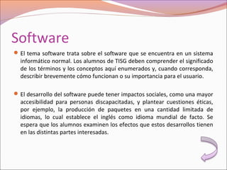 Software
El tema software trata sobre el software que se encuentra en un sistema
informático normal. Los alumnos de TISG deben comprender el significado
de los términos y los conceptos aquí enumerados y, cuando corresponda,
describir brevemente cómo funcionan o su importancia para el usuario.
El desarrollo del software puede tener impactos sociales, como una mayor
accesibilidad para personas discapacitadas, y plantear cuestiones éticas,
por ejemplo, la producción de paquetes en una cantidad limitada de
idiomas, lo cual establece el inglés como idioma mundial de facto. Se
espera que los alumnos examinen los efectos que estos desarrollos tienen
en las distintas partes interesadas.
 