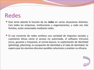 Redes
Este tema aborda la función de las redes en varias situaciones distintas.
Casi todas las empresas, instituciones y organizaciones, y cada vez más
familias, están conectadas mediante redes.
El uso creciente de redes conlleva una variedad de impactos sociales y
cuestiones éticas como el acceso no autorizado, el software intrusivo
(virus, gusanos y troyanos), el correo basura, la suplantación de identidad
(phishing), pharming, la usurpación de identidad y el robo de identidad. Se
espera que los alumnos discutan posibles soluciones y evalúen su eficacia.
 