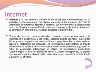 Internet
Internet y la red mundial (World Wide Web) son omnipresentes en la
sociedad contemporánea. Este tema presenta a los alumnos de TISG la
tecnología que permite acceder a Internet. Las herramientas y aplicaciones
que contribuyen a la creación de recursos basados en la web y sitios web
se abordan en el tema 3.6, “Medios digitales y multimedia”.
El uso de Internet para actividades como el comercio electrónico, la
investigación académica y las redes sociales puede plantear cuestiones
éticas y tener impactos sociales positivos o negativos. Entre ellos están el
acceso a materiales no deseados, la intimidación cibernética, el fraude
electrónico, la mejora de las comunicaciones entre personas y grupos, el
robo de propiedad intelectual, el plagio, el bombardeo publicitario
(spamming) y la difusión global de ideas. Cuando corresponda, se espera
que los alumnos discutan posibles soluciones a un problema determinado
y evalúen su eficacia.
 