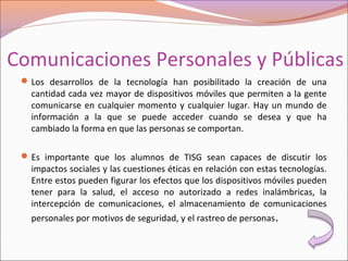 Comunicaciones Personales y Públicas
Los desarrollos de la tecnología han posibilitado la creación de una
cantidad cada vez mayor de dispositivos móviles que permiten a la gente
comunicarse en cualquier momento y cualquier lugar. Hay un mundo de
información a la que se puede acceder cuando se desea y que ha
cambiado la forma en que las personas se comportan.
Es importante que los alumnos de TISG sean capaces de discutir los
impactos sociales y las cuestiones éticas en relación con estas tecnologías.
Entre estos pueden figurar los efectos que los dispositivos móviles pueden
tener para la salud, el acceso no autorizado a redes inalámbricas, la
intercepción de comunicaciones, el almacenamiento de comunicaciones
personales por motivos de seguridad, y el rastreo de personas.
 