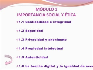 MÓDULO 1
IMPORTANCIA SOCIAL Y ÉTICA
1.1 Confiabilidad e integridad
 
1.2 Seguridad
 
1.3 Privacidad y anonimato
 
1.4 Propiedad intelectual
 
1.5 Autenticidad
 
1.6 La brecha digital y la igualdad de acce
 