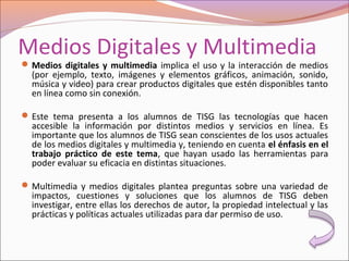 Medios Digitales y Multimedia
Medios digitales y multimedia implica el uso y la interacción de medios
(por ejemplo, texto, imágenes y elementos gráficos, animación, sonido,
música y video) para crear productos digitales que estén disponibles tanto
en línea como sin conexión.
Este tema presenta a los alumnos de TISG las tecnologías que hacen
accesible la información por distintos medios y servicios en línea. Es
importante que los alumnos de TISG sean conscientes de los usos actuales
de los medios digitales y multimedia y, teniendo en cuenta el énfasis en el
trabajo práctico de este tema, que hayan usado las herramientas para
poder evaluar su eficacia en distintas situaciones.
Multimedia y medios digitales plantea preguntas sobre una variedad de
impactos, cuestiones y soluciones que los alumnos de TISG deben
investigar, entre ellas los derechos de autor, la propiedad intelectual y las
prácticas y políticas actuales utilizadas para dar permiso de uso.
 
