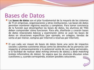 Bases de Datos
Las bases de datos son el pilar fundamental de la mayoría de los sistemas
de TI en empresas, organizaciones y otras instituciones. Las bases de datos
permiten mantener registros exactos y completos. Para tomar conciencia
de la función que desempeñan las bases de datos, los alumnos de TISG
deben comprender cómo funcionan. Para ello, diseñarán y crearán bases
de datos relacionales básicas y examinarán cómo se usan las bases de
datos en situaciones específicas (por ejemplo, en colegios, tiendas de
venta al por menor, compras por Internet o reservas por Internet).
El uso cada vez mayor de bases de datos tiene una serie de impactos
sociales y plantea cuestiones éticas como los derechos de las personas con
respecto al almacenamiento y la potencial venta de sus datos personales,
o la facilidad de realizar data mining (minería de datos) y data matching
(cotejo informático de datos). Se espera que los alumnos discutan estas
cuestiones y, cuando corresponda, evalúen posibles soluciones.
 
