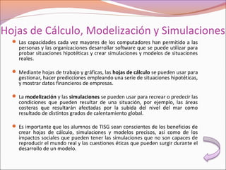 Hojas de Cálculo, Modelización y Simulaciones
 Las capacidades cada vez mayores de los computadores han permitido a las
personas y las organizaciones desarrollar software que se puede utilizar para
probar situaciones hipotéticas y crear simulaciones y modelos de situaciones
reales.
 Mediante hojas de trabajo y gráficas, las hojas de cálculo se pueden usar para
gestionar, hacer predicciones empleando una serie de situaciones hipotéticas,
y mostrar datos financieros de empresas.
 La modelización y las simulaciones se pueden usar para recrear o predecir las
condiciones que pueden resultar de una situación, por ejemplo, las áreas
costeras que resultarán afectadas por la subida del nivel del mar como
resultado de distintos grados de calentamiento global.
 Es importante que los alumnos de TISG sean conscientes de los beneficios de
crear hojas de cálculo, simulaciones y modelos precisos, así como de los
impactos sociales que pueden tener las simulaciones que no son capaces de
reproducir el mundo real y las cuestiones éticas que pueden surgir durante el
desarrollo de un modelo.
 