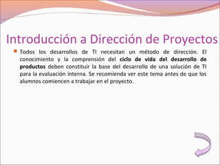 Introducción a Dirección de Proyectos
Todos los desarrollos de TI necesitan un método de dirección. El
conocimiento y la comprensión del ciclo de vida del desarrollo de
productos deben constituir la base del desarrollo de una solución de TI
para la evaluación interna. Se recomienda ver este tema antes de que los
alumnos comiencen a trabajar en el proyecto.
 