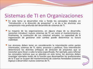 Sistemas de TI en Organizaciones
 En este tema se desarrollan más a fondo los conceptos tratados en
“Introducción a la dirección de proyectos” y se da a los alumnos una
comprensión más profunda del desarrollo de sistemas de TI.
 La mayoría de las organizaciones, en alguna etapa de su desarrollo,
necesitan introducir nuevos sistemas de TI, así como el mantenimiento y,
finalmente, la sustitución de sus sistemas actuales. La capacidad de la
organización de gestionar este cambio puede determinar su futura
viabilidad.
 Los alumnos deben tener en consideración la interrelación entre partes
interesadas, sistemas de TI, datos, procesos y políticas. Esta interrelación
determinará los distintos enfoques de dirección de proyectos que se
necesitan para llevar a cabo la tarea especificada. Por ejemplo, para reforzar
los conceptos teóricos que se abordan en este tema, los alumnos deben
investigar ejemplos reales de la función que desempeñan los profesionales
de la TI que se ocupan del mantenimiento de sistemas heredados (sistemas
legacy) o desarrollan nuevos sistemas de TI.
 