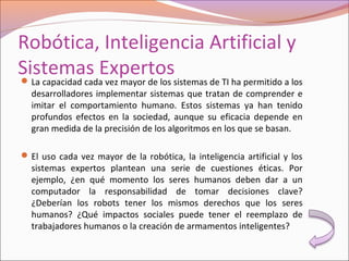 Robótica, Inteligencia Artificial y
Sistemas ExpertosLa capacidad cada vez mayor de los sistemas de TI ha permitido a los
desarrolladores implementar sistemas que tratan de comprender e
imitar el comportamiento humano. Estos sistemas ya han tenido
profundos efectos en la sociedad, aunque su eficacia depende en
gran medida de la precisión de los algoritmos en los que se basan.
El uso cada vez mayor de la robótica, la inteligencia artificial y los
sistemas expertos plantean una serie de cuestiones éticas. Por
ejemplo, ¿en qué momento los seres humanos deben dar a un
computador la responsabilidad de tomar decisiones clave?
¿Deberían los robots tener los mismos derechos que los seres
humanos? ¿Qué impactos sociales puede tener el reemplazo de
trabajadores humanos o la creación de armamentos inteligentes?
 
