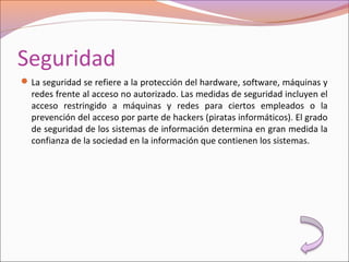 Seguridad
La seguridad se refiere a la protección del hardware, software, máquinas y
redes frente al acceso no autorizado. Las medidas de seguridad incluyen el
acceso restringido a máquinas y redes para ciertos empleados o la
prevención del acceso por parte de hackers (piratas informáticos). El grado
de seguridad de los sistemas de información determina en gran medida la
confianza de la sociedad en la información que contienen los sistemas.
 