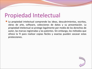 Propiedad Intelectual
La propiedad intelectual comprende las ideas, descubrimientos, escritos,
obras de arte, software, colecciones de datos y su presentación. La
propiedad intelectual se protege legalmente por medio de los derechos de
autor, las marcas registradas y las patentes. Sin embargo, los métodos que
ofrece la TI para realizar copias fáciles y exactas pueden socavar estas
protecciones.
 