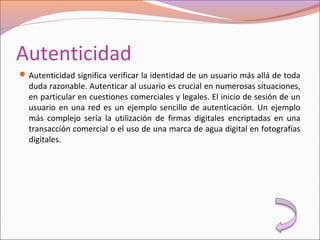 Autenticidad
Autenticidad significa verificar la identidad de un usuario más allá de toda
duda razonable. Autenticar al usuario es crucial en numerosas situaciones,
en particular en cuestiones comerciales y legales. El inicio de sesión de un
usuario en una red es un ejemplo sencillo de autenticación. Un ejemplo
más complejo sería la utilización de firmas digitales encriptadas en una
transacción comercial o el uso de una marca de agua digital en fotografías
digitales.
 
