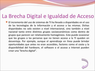 La Brecha Digital e Igualdad de Acceso
El incremento del uso de sistemas de TI ha llevado a disparidades en el uso
de las tecnologías de la Información y el acceso a las mismas. Dichas
disparidades no solo existen a nivel internacional, sino también a nivel
nacional tanto entre distintos grupos socioeconómicos como dentro de
grupos que parecen ser relativamente homogéneos. Esto puede ocasionar
que los grupos o las personas que no tienen acceso a la TI queden en
desventaja. Por ejemplo, aunque el aprendizaje en línea puede brindar
oportunidades que antes no eran accesibles, factores como el costo y la
disponibilidad del hardware, el software o el acceso a Internet pueden
crear una “brecha digital”.
 