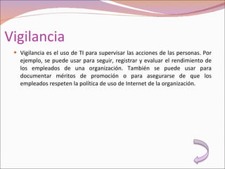 Vigilancia Vigilancia es el uso de TI para supervisar las acciones de las personas. Por ejemplo, se puede usar para seguir, registrar y evaluar el rendimiento de los empleados de una organización. También se puede usar para documentar méritos de promoción o para asegurarse de que los empleados respeten la política de uso de Internet de la organización. 