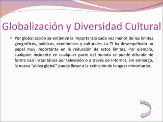 Globalización y Diversidad Cultural Por globalización se entiende la importancia cada vez menor de los límites geográficos, políticos, económicos y culturales. La TI ha desempeñado un papel muy importante en la reducción de estos límites. Por ejemplo, cualquier incidente en cualquier parte del mundo se puede difundir de forma casi instantánea por televisión o a través de Internet. Sin embargo, la nueva “aldea global” puede llevar a la extinción de lenguas minoritarias. 