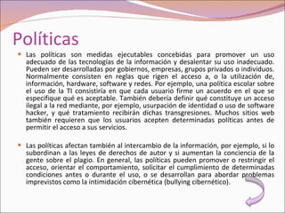 Políticas Las políticas son medidas ejecutables concebidas para promover un uso adecuado de las tecnologías de la información y desalentar su uso inadecuado. Pueden ser desarrolladas por gobiernos, empresas, grupos privados o individuos. Normalmente consisten en reglas que rigen el acceso a, o la utilización de, información, hardware, software y redes. Por ejemplo, una política escolar sobre el uso de la TI consistiría en que cada usuario firme un acuerdo en el que se especifique qué es aceptable. También debería definir qué constituye un acceso ilegal a la red mediante, por ejemplo, usurpación de identidad o uso de software hacker, y qué tratamiento recibirán dichas transgresiones. Muchos sitios web también requieren que los usuarios acepten determinadas políticas antes de permitir el acceso a sus servicios. Las políticas afectan también al intercambio de la información, por ejemplo, si lo subordinan a las leyes de derechos de autor y si aumentan la conciencia de la gente sobre el plagio. En general, las políticas pueden promover o restringir el acceso, orientar el comportamiento, solicitar el cumplimiento de determinadas condiciones antes o durante el uso, o se desarrollan para abordar problemas imprevistos como la intimidación cibernética (bullying cibernético). 