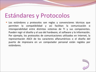 Estándares y Protocolos Los estándares y protocolos son reglas y convenciones técnicas que permiten la compatibilidad y así facilitan la comunicación o interoperabilidad entre distintos sistemas de TI y sus componentes. Pueden regir el diseño y el uso del hardware, el software y la información. Por ejemplo, los protocolos de comunicaciones utilizados en Internet, la representación ASCII de los caracteres alfanuméricos o el diseño del puerto de impresora en un computador personal están regidos por estándares. 