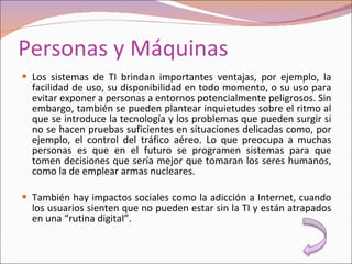 Personas y Máquinas Los sistemas de TI brindan importantes ventajas, por ejemplo, la facilidad de uso, su disponibilidad en todo momento, o su uso para evitar exponer a personas a entornos potencialmente peligrosos. Sin embargo, también se pueden plantear inquietudes sobre el ritmo al que se introduce la tecnología y los problemas que pueden surgir si no se hacen pruebas suficientes en situaciones delicadas como, por ejemplo, el control del tráfico aéreo. Lo que preocupa a muchas personas es que en el futuro se programen sistemas para que tomen decisiones que sería mejor que tomaran los seres humanos, como la de emplear armas nucleares. También hay impactos sociales como la adicción a Internet, cuando los usuarios sienten que no pueden estar sin la TI y están atrapados en una “rutina digital”. 
