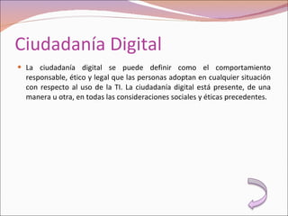Ciudadanía Digital La ciudadanía digital se puede definir como el comportamiento responsable, ético y legal que las personas adoptan en cualquier situación con respecto al uso de la TI. La ciudadanía digital está presente, de una manera u otra, en todas las consideraciones sociales y éticas precedentes. 