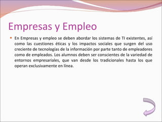 Empresas y Empleo En Empresas y empleo se deben abordar los sistemas de TI existentes, así como las cuestiones éticas y los impactos sociales que surgen del uso creciente de tecnologías de la información por parte tanto de empleadores como de empleados. Los alumnos deben ser conscientes de la variedad de entornos empresariales, que van desde los tradicionales hasta los que operan exclusivamente en línea. 