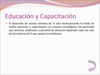 Educación y Capacitación El desarrollo de nuevos sistemas de TI está revolucionando el modo de recibir educación y capacitación. Los avances tecnológicos han generado que alumnos, profesores y personal de dirección dependan cada vez más de los sistemas de TI que apoyan la enseñanza. 