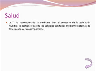 Salud La TI ha revolucionado la medicina. Con el aumento de la población mundial, la gestión eficaz de los servicios sanitarios mediante sistemas de TI será cada vez más importante. 