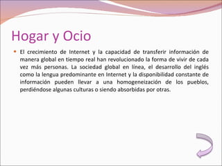 Hogar y Ocio El crecimiento de Internet y la capacidad de transferir información de manera global en tiempo real han revolucionado la forma de vivir de cada vez más personas. La sociedad global en línea, el desarrollo del inglés como la lengua predominante en Internet y la disponibilidad constante de información pueden llevar a una homogeneización de los pueblos, perdiéndose algunas culturas o siendo absorbidas por otras. 