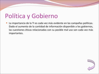 Política y Gobierno La importancia de la TI es cada vez más evidente en las campañas políticas. Dado el aumento de la cantidad de información disponible a los gobiernos, las cuestiones éticas relacionadas con su posible mal uso son cada vez más importantes. 