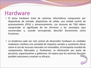 Hardware El tema hardware trata de sistemas informáticos compuestos por dispositivos de entrada, dispositivos de salida, una unidad central de procesamiento (CPU) y almacenamiento. Los alumnos de TISG deben comprender el significado de los términos y los conceptos aquí enumerados y, cuando corresponda, describir brevemente cómo funcionan. La tendencia cada vez más común de desarrollar hardware en unidades modulares conlleva una variedad de impactos sociales y cuestiones éticas como el uso de recursos naturales no renovables, el transporte mundial de componentes fabricados y, finalmente, su eliminación por parte de personas, organizaciones y gobiernos. Se espera que los alumnos discutan posibles soluciones y evalúen su eficacia. 