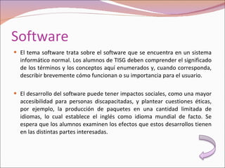 Software El tema software trata sobre el software que se encuentra en un sistema informático normal. Los alumnos de TISG deben comprender el significado de los términos y los conceptos aquí enumerados y, cuando corresponda, describir brevemente cómo funcionan o su importancia para el usuario. El desarrollo del software puede tener impactos sociales, como una mayor accesibilidad para personas discapacitadas, y plantear cuestiones éticas, por ejemplo, la producción de paquetes en una cantidad limitada de idiomas, lo cual establece el inglés como idioma mundial de facto. Se espera que los alumnos examinen los efectos que estos desarrollos tienen en las distintas partes interesadas. 