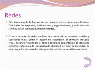 Redes Este tema aborda la función de las  redes  en varias situaciones distintas. Casi todas las empresas, instituciones y organizaciones, y cada vez más familias, están conectadas mediante redes. El uso creciente de redes conlleva una variedad de impactos sociales y cuestiones éticas como el acceso no autorizado, el software intrusivo (virus, gusanos y troyanos), el correo basura, la suplantación de identidad ( phishing ),  pharming , la usurpación de identidad y el robo de identidad. Se espera que los alumnos discutan posibles soluciones y evalúen su eficacia. 