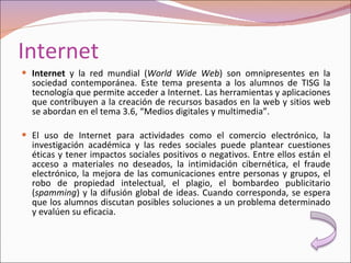 Internet Internet  y la red mundial ( World Wide Web ) son omnipresentes en la sociedad contemporánea. Este tema presenta a los alumnos de TISG la tecnología que permite acceder a Internet. Las herramientas y aplicaciones que contribuyen a la creación de recursos basados en la web y sitios web se abordan en el tema 3.6, “Medios digitales y multimedia”.   El uso de Internet para actividades como el comercio electrónico, la investigación académica y las redes sociales puede plantear cuestiones éticas y tener impactos sociales positivos o negativos. Entre ellos están el acceso a materiales no deseados, la intimidación cibernética, el fraude electrónico, la mejora de las comunicaciones entre personas y grupos, el robo de propiedad intelectual, el plagio, el bombardeo publicitario ( spamming ) y la difusión global de ideas. Cuando corresponda, se espera que los alumnos discutan posibles soluciones a un problema determinado y evalúen su eficacia. 