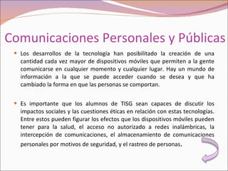 Comunicaciones Personales y Públicas Los desarrollos de la tecnología han posibilitado la creación de una cantidad cada vez mayor de dispositivos móviles que permiten a la gente comunicarse en cualquier momento y cualquier lugar. Hay un mundo de información a la que se puede acceder cuando se desea y que ha cambiado la forma en que las personas se comportan. Es importante que los alumnos de TISG sean capaces de discutir los impactos sociales y las cuestiones éticas en relación con estas tecnologías. Entre estos pueden figurar los efectos que los dispositivos móviles pueden tener para la salud, el acceso no autorizado a redes inalámbricas, la intercepción de comunicaciones, el almacenamiento de comunicaciones personales por motivos de seguridad, y el rastreo de personas . 
