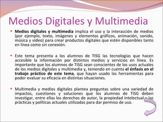 Medios Digitales y Multimedia Medios digitales y multimedia  implica el uso y la interacción de medios (por ejemplo, texto, imágenes y elementos gráficos, animación, sonido, música y video) para crear productos digitales que estén disponibles tanto en línea como sin conexión. Este tema presenta a los alumnos de TISG las tecnologías que hacen accesible la información por distintos medios y servicios en línea. Es importante que los alumnos de TISG sean conscientes de los usos actuales de los medios digitales y multimedia y, teniendo en cuenta  el énfasis en el trabajo práctico de este tema , que hayan usado las herramientas para poder evaluar su eficacia en distintas situaciones. Multimedia y medios digitales plantea preguntas sobre una variedad de impactos, cuestiones y soluciones que los alumnos de TISG deben investigar, entre ellas los derechos de autor, la propiedad intelectual y las prácticas y políticas actuales utilizadas para dar permiso de uso. 