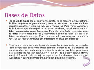 Bases de Datos Las  bases de datos  son el pilar fundamental de la mayoría de los sistemas de TI en empresas, organizaciones y otras instituciones. Las bases de datos permiten mantener registros exactos y completos. Para tomar conciencia de la función que desempeñan las bases de datos, los alumnos de TISG deben comprender cómo funcionan. Para ello, diseñarán y crearán bases de datos relacionales básicas y examinarán cómo se usan las bases de datos en situaciones específicas (por ejemplo, en colegios, tiendas de venta al por menor, compras por Internet o reservas por Internet). El uso cada vez mayor de bases de datos tiene una serie de impactos sociales y plantea cuestiones éticas como los derechos de las personas con respecto al almacenamiento y la potencial venta de sus datos personales, o la facilidad de realizar  data mining  (minería de datos) y  data matching  (cotejo informático de datos). Se espera que los alumnos discutan estas cuestiones y, cuando corresponda, evalúen posibles soluciones. 