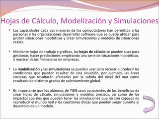 Hojas de Cálculo, Modelización y Simulaciones  Las capacidades cada vez mayores de los computadores han permitido a las personas y las organizaciones desarrollar software que se puede utilizar para probar situaciones hipotéticas y crear simulaciones y modelos de situaciones reales. Mediante hojas de trabajo y gráficas, las  hojas de cálculo  se pueden usar para gestionar, hacer predicciones empleando una serie de situaciones hipotéticas, y mostrar datos financieros de empresas. La  modelización  y las  simulaciones  se pueden usar para recrear o predecir las condiciones que pueden resultar de una situación, por ejemplo, las áreas costeras que resultarán afectadas por la subida del nivel del mar como resultado de distintos grados de calentamiento global. Es importante que los alumnos de TISG sean conscientes de los beneficios de crear hojas de cálculo, simulaciones y modelos precisos, así como de los impactos sociales que pueden tener las simulaciones que no son capaces de reproducir el mundo real y las cuestiones éticas que pueden surgir durante el desarrollo de un modelo. 