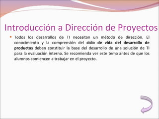 Introducción a Dirección de Proyectos Todos los desarrollos de TI necesitan un método de dirección. El conocimiento y la comprensión del  ciclo de vida del desarrollo de productos  deben constituir la base del desarrollo de una solución de TI para la evaluación interna. Se recomienda ver este tema antes de que los alumnos comiencen a trabajar en el proyecto. 