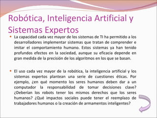 Robótica, Inteligencia Artificial y Sistemas Expertos La capacidad cada vez mayor de los sistemas de TI ha permitido a los desarrolladores implementar sistemas que tratan de comprender e imitar el comportamiento humano. Estos sistemas ya han tenido profundos efectos en la sociedad, aunque su eficacia depende en gran medida de la precisión de los algoritmos en los que se basan. El uso cada vez mayor de la robótica, la inteligencia artificial y los sistemas expertos plantean una serie de cuestiones éticas. Por ejemplo, ¿en qué momento los seres humanos deben dar a un computador la responsabilidad de tomar decisiones clave? ¿Deberían los robots tener los mismos derechos que los seres humanos? ¿Qué impactos sociales puede tener el reemplazo de trabajadores humanos o la creación de armamentos inteligentes? 