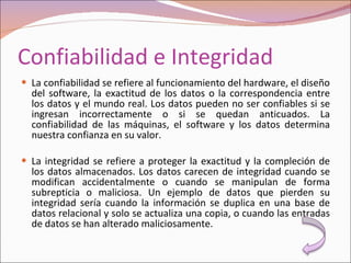Confiabilidad e Integridad La confiabilidad se refiere al funcionamiento del hardware, el diseño del software, la exactitud de los datos o la correspondencia entre los datos y el mundo real. Los datos pueden no ser confiables si se ingresan incorrectamente o si se quedan anticuados. La confiabilidad de las máquinas, el software y los datos determina nuestra confianza en su valor.   La integridad se refiere a proteger la exactitud y la compleción de los datos almacenados. Los datos carecen de integridad cuando se modifican accidentalmente o cuando se manipulan de forma subrepticia o maliciosa. Un ejemplo de datos que pierden su integridad sería cuando la información se duplica en una base de datos relacional y solo se actualiza una copia, o cuando las entradas de datos se han alterado maliciosamente. 
