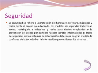 Seguridad La seguridad se refiere a la protección del hardware, software, máquinas y redes frente al acceso no autorizado. Las medidas de seguridad incluyen el acceso restringido a máquinas y redes para ciertos empleados o la prevención del acceso por parte de hackers (piratas informáticos). El grado de seguridad de los sistemas de información determina en gran medida la confianza de la sociedad en la información que contienen los sistemas. 