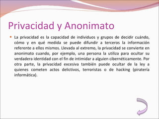 Privacidad y Anonimato La privacidad es la capacidad de individuos y grupos de decidir cuándo, cómo y en qué medida se puede difundir a terceros la información referente a ellos mismos. Llevada al extremo, la privacidad se convierte en anonimato cuando, por ejemplo, una persona la utiliza para ocultar su verdadera identidad con el fin de intimidar a alguien cibernéticamente. Por otra parte, la privacidad excesiva también puede ocultar de la ley a quienes cometen actos delictivos, terroristas o de hacking (piratería informática). 