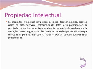 Propiedad Intelectual La propiedad intelectual comprende las ideas, descubrimientos, escritos, obras de arte, software, colecciones de datos y su presentación. La propiedad intelectual se protege legalmente por medio de los derechos de autor, las marcas registradas y las patentes. Sin embargo, los métodos que ofrece la TI para realizar copias fáciles y exactas pueden socavar estas protecciones. 