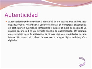 Autenticidad Autenticidad significa verificar la identidad de un usuario más allá de toda duda razonable. Autenticar al usuario es crucial en numerosas situaciones, en particular en cuestiones comerciales y legales. El inicio de sesión de un usuario en una red es un ejemplo sencillo de autenticación. Un ejemplo más complejo sería la utilización de firmas digitales encriptadas en una transacción comercial o el uso de una marca de agua digital en fotografías digitales. 