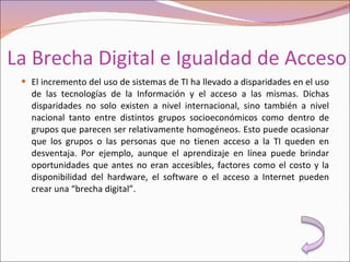 La Brecha Digital e Igualdad de Acceso El incremento del uso de sistemas de TI ha llevado a disparidades en el uso de las tecnologías de la Información y el acceso a las mismas. Dichas disparidades no solo existen a nivel internacional, sino también a nivel nacional tanto entre distintos grupos socioeconómicos como dentro de grupos que parecen ser relativamente homogéneos. Esto puede ocasionar que los grupos o las personas que no tienen acceso a la TI queden en desventaja. Por ejemplo, aunque el aprendizaje en línea puede brindar oportunidades que antes no eran accesibles, factores como el costo y la disponibilidad del hardware, el software o el acceso a Internet pueden crear una “brecha digital”. 