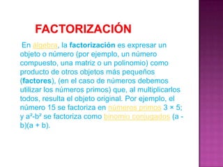        Factorización     En álgebra, la factorización es expresar un objeto o número (por ejemplo, un número compuesto, una matriz o un polinomio) como producto de otros objetos más pequeños (factores), (en el caso de números debemos utilizar los números primos) que, al multiplicarlos todos, resulta el objeto original. Por ejemplo, el número 15 se factoriza en números primos 3 × 5; y a²-b² se factoriza como binomio conjugados (a - b)(a + b).