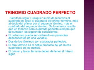 Trinomio cuadrado perfecto     Siendo la regla: Cualquier suma de binomios al cuadrado es igual al cuadrado del primer término, más al doble del primer por el segundo término, más el cuadrado del segundo término. De lo anterior resulta que un trinomio será cuadrado perfecto siempre que se cumplan las siguientes condiciones:El polinomio pueda ser ordenado en potencias descendentes de una variable.Dos de los términos son cuadrados perfectos.El otro término es el doble producto de las raíces cuadradas de los demás.El primer y tercer término deben de tener el mismo signo