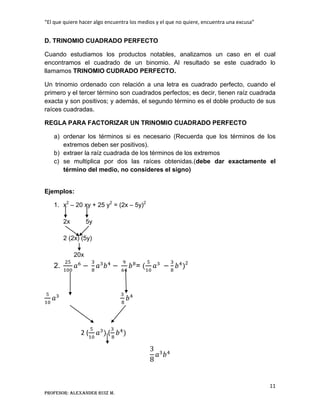 “El que quiere hacer algo encuentra los medios y el que no quiere, encuentra una excusa”
11
Profesor: Alexander Ruiz M.
D. TRINOMIO CUADRADO PERFECTO
Cuando estudiamos los productos notables, analizamos un caso en el cual
encontramos el cuadrado de un binomio. Al resultado se este cuadrado lo
llamamos TRINOMIO CUDRADO PERFECTO.
Un trinomio ordenado con relación a una letra es cuadrado perfecto, cuando el
primero y el tercer término son cuadrados perfectos; es decir, tienen raíz cuadrada
exacta y son positivos; y además, el segundo término es el doble producto de sus
raíces cuadradas.
REGLA PARA FACTORIZAR UN TRINOMIO CUADRADO PERFECTO
a) ordenar los términos si es necesario (Recuerda que los términos de los
extremos deben ser positivos).
b) extraer la raíz cuadrada de los términos de los extremos
c) se multiplica por dos las raíces obtenidas.(debe dar exactamente el
término del medio, no consideres el signo)
Ejemplos:
1. x2
– 20 xy + 25 y2
= (2x – 5y)2
2x 5y
2 (2x) (5y)
20x
2. = 2
2 ( (
 