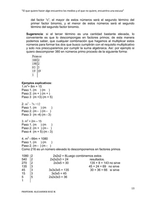 “El que quiere hacer algo encuentra los medios y el que no quiere, encuentra una excusa”
13
Profesor: Alexander Ruiz M.
del factor “c”, el mayor de estos números será el segundo término del
primer factor binomio, y el menor de estos números será el segundo
término del segundo factor binomio.
Sugerencia: si el tercer término es una cantidad bastante elevada, lo
conveniente es que lo descompongas en factores primos; de esta manera
podemos saber, que cualquier combinación que hagamos al multiplicar estos
números para formar los dos que busco cumplirán con el requisito multiplicativo
y solo nos preocuparemos por cumplir la suma algebraica. Así: por ejemplo si
quiero descomponer 380 en números primo procedo de la siguiente forma:
Ejemplos explicativos:
1.m2
+ 8m + 15
Paso 1. (m ) (m )
Paso 2. (m + ) (m + )
Paso 3 (m +3) (m + 5)
2. m2
– 7x +12
Paso 1. (m ) (m )
Paso 2. (m - ) (m - )
Paso 3 (m -4) (m - 3)
3. m2
+ 2m – 15
Paso 1. (m ) (m )
Paso 2. (m + ) (m - )
Paso 4 (m + 5) (m - 3)
4. m2
- 66m + 1080
Paso 1. (m ) (m )
Paso 2. (m - ) (m - )
Como 216 es un número elevado lo descomponemos en factores primos
1080 2 2x2x2 = 8Luego combinemos estos
540 2 2x2x2x3 = 24 resultados.
270 2 2x3x5 = 30 135 + 8 = 143 no sirve
135 3 45 + 24 = 69 no sirve
45 3 3x3x3x5 = 135 30 + 36 = 66 si sirve
15 3 3x3x5 = 45
5 5 2x2x3x3 = 36
1
 