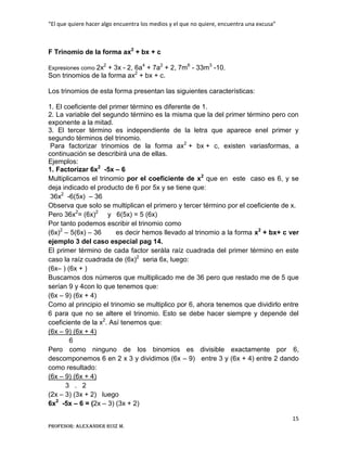 “El que quiere hacer algo encuentra los medios y el que no quiere, encuentra una excusa”
15
Profesor: Alexander Ruiz M.
F Trinomio de la forma ax2
+ bx + c
Expresiones como 2x2
+ 3x - 2, 6a4
+ 7a2
+ 2, 7m6
- 33m3
-10,
Son trinomios de la forma ax2
+ bx + c.
Los trinomios de esta forma presentan las siguientes características:
1. El coeficiente del primer término es diferente de 1.
2. La variable del segundo término es la misma que la del primer término pero con
exponente a la mitad.
3. El tercer término es independiente de la letra que aparece enel primer y
segundo términos del trinomio.
Para factorizar trinomios de la forma ax2
+ bx + c, existen variasformas, a
continuación se describirá una de ellas.
Ejemplos:
1. Factorizar 6x2
-5x – 6
Multiplicamos el trinomio por el coeficiente de x2
que en este caso es 6, y se
deja indicado el producto de 6 por 5x y se tiene que:
36x2
-6(5x) – 36
Observa que solo se multiplican el primero y tercer término por el coeficiente de x.
Pero 36x2
= (6x)2
y 6(5x) = 5 (6x)
Por tanto podemos escribir el trinomio como
(6x)2
– 5(6x) – 36 es decir hemos llevado al trinomio a la forma x2
+ bx+ c ver
ejemplo 3 del caso especial pag 14.
El primer término de cada factor serála raíz cuadrada del primer término en este
caso la raíz cuadrada de (6x)2
seria 6x, luego:
(6x– ) (6x + )
Buscamos dos números que multiplicado me de 36 pero que restado me de 5 que
serían 9 y 4con lo que tenemos que:
(6x – 9) (6x + 4)
Como al principio el trinomio se multiplico por 6, ahora tenemos que dividirlo entre
6 para que no se altere el trinomio. Esto se debe hacer siempre y depende del
coeficiente de la x2
. Así tenemos que:
(6x – 9) (6x + 4)
6
Pero como ninguno de los binomios es divisible exactamente por 6,
descomponemos 6 en 2 x 3 y dividimos (6x – 9) entre 3 y (6x + 4) entre 2 dando
como resultado:
(6x – 9) (6x + 4)
3 . 2
(2x – 3) (3x + 2) luego
6x2
-5x – 6 = (2x – 3) (3x + 2)
 