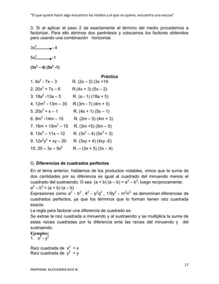 “El que quiere hacer algo encuentra los medios y el que no quiere, encuentra una excusa”
17
Profesor: Alexander Ruiz M.
3. Si al aplicar el paso 2 da exactamente el término del medio procedemos a
factorizar. Para ello abrimos dos paréntesis y colocamos los factores obtenidos
pero usando una combinación horizontal.
3x2
- 4
5x2
-1
(3x2
– 4) (5x2
-1)
Práctica
1. 6x2
- 7x – 3 R. (2x – 3) (3x +19
2. 20x2
+ 7x – 6 R.(4x + 3) (5x – 2)
3. 18a2
-13a – 5 R. (a - 1) (18a + 5)
4. 12m2
- 13m – 35 R.(3m - 7) (4m + 5)
5. 20s2
+ s – 1 R. (4s + 1) (5s – 1)
6. 8m2
-14m – 15 R. (2m – 5) (4m + 3)
7. 16m + 15m2
– 15 R. (3m +5) (5m – 5)
8. 15x4
– 11x – 12 R. (3x2
– 4) (5x2
+ 3)
9. 12x2
y2
+ xy – 20 R. (3xy + 4) (4xy -5)
10. 20 – 3x – 9x2
R. – (3x + 5) (3x – 4)
G. Diferencias de cuadrados perfectos
En el tema anterior, hablamos de los productos notables, vimos que la suma de
dos cantidades por su diferencia es igual al cuadrado del minuendo menos el
cuadrado del sustraendo. O sea (a + b) (a – b) = a2
– b2
; luego recíprocamente:
a2
– b2
= (a + b) (a – b)
Expresiones como a2
- b2
, 42
- p2
q2
, 1/9y2
- m2
n2,
se denominan diferencias de
cuadrados perfectos, ya que los términos que lo forman tienen raíz cuadrada
exacta.
La regla para factorar una diferencia de cuadrado es:
Se extrae la raíz cuadrada a minuendo y al sustraendo y se multiplica la suma de
estas raíces cuadradas por la diferencia ente las raíces del minuendo y del
sustraendo.
Ejemplos:
1. x2
- y2
Raíz cuadrada de x2
= x
Raíz cuadrada de y2
= y
 